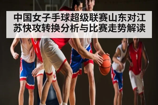 中国女子手球超级联赛山东对江苏快攻转换分析与比赛走势解读